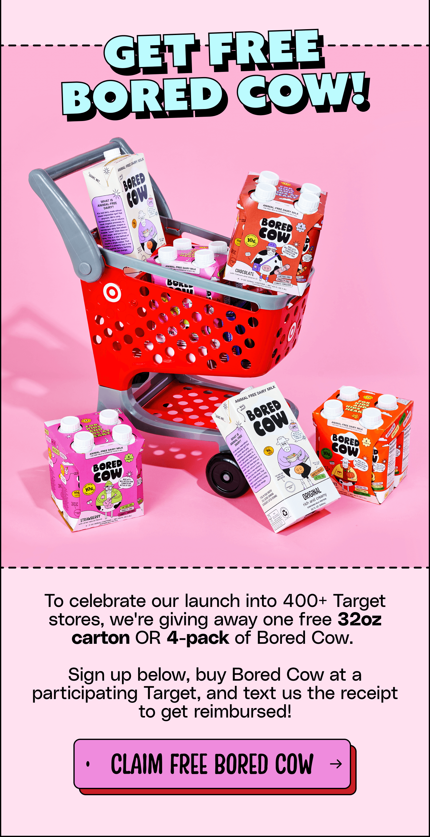 Get free Bored Cow! To celebrate our launch into 400+ Target stores, we're giving away one free 32oz carton OR 4-pack of Bored Cow.  Sign up below, buy Bored Cow at a participating Target, and text us the receipt to get reimbursed! Claim free Bored Cow!