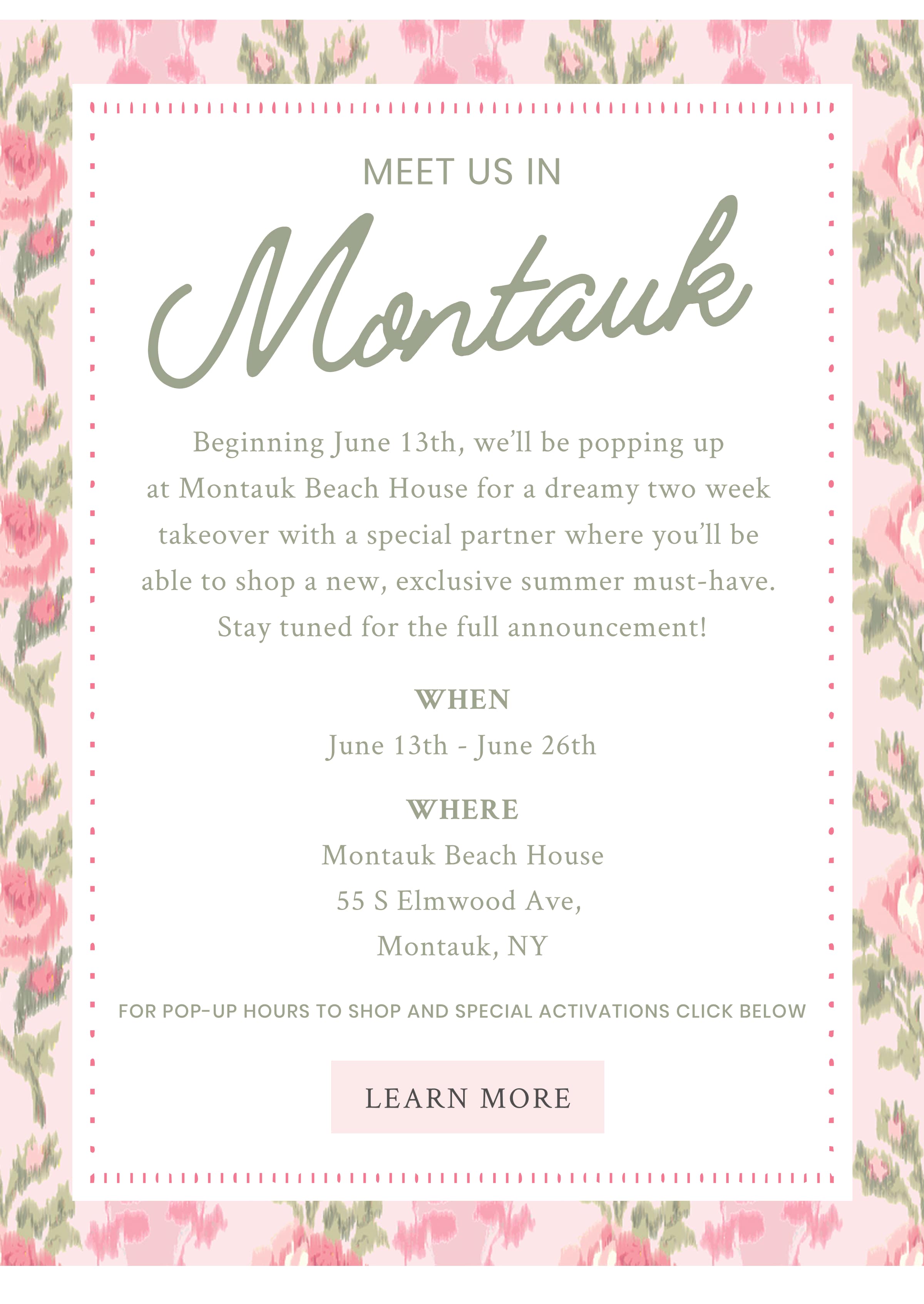 Meet Us In Montauk Beginning June 13th, we’ll be popping up at Montauk Beach House for a dreamy two week takeover with a special partner where you’ll be able to shop a new, exclusive summer must-have. Stay tuned for the full announcement!   For details please visit LoveShackFancy.com/pages/locations Montauk Beach House  55 S Elmwood Ave, Montauk, NY