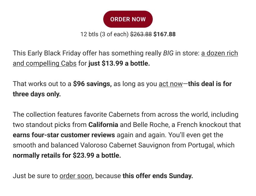 ORDER NOW | 12 btls (3 of each) $263.88 $167.88 | This Early Black Friday offer has something really BIG in store: a dozen rich and compelling Cabs for just $13.99 a bottle. That works out to a $96 savings, as long as you act now-this deal is for three days only. The collection features favorite Cabernets from across the world, including two standout picks from California and Belle Roche, a French knockout that earns four-star customer reviews again and again. You'll even get the smooth and balanced Valoroso Cabernet Sauvignon from Portugal, which normally retails for $23.99 a bottle. Just be sure to order soon, because this offer ends Sunday.