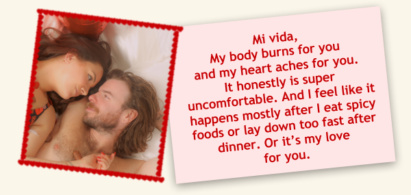 Mi vida, My body burns for you and my heart aches for you.  It honestly is super uncomfortable. And I feel like it happens mostly after I eat spicy foods or lay down too fast after dinner. Or it’s my love for you.