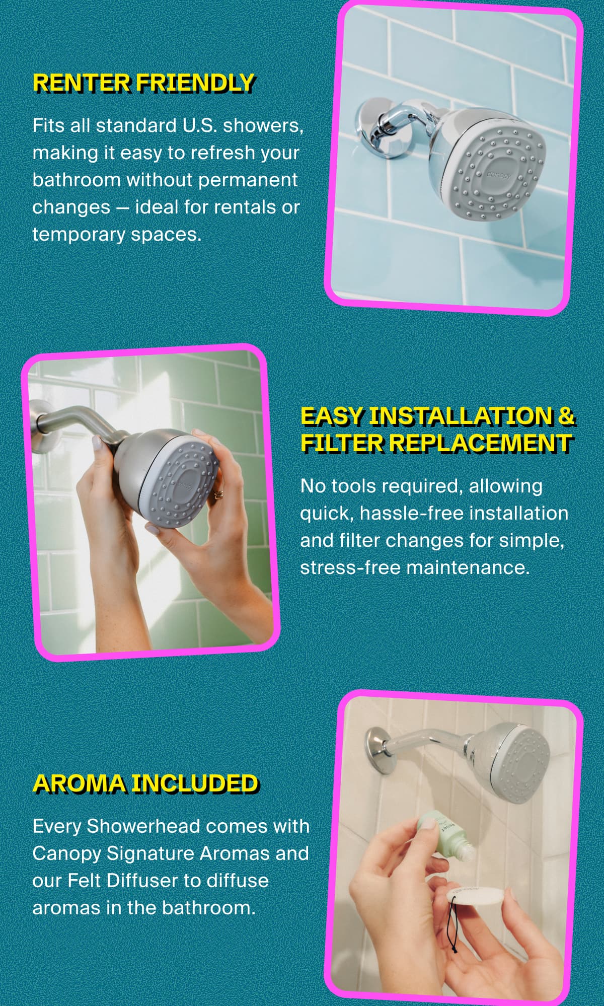 RENTER FRIENDLY | Fits all standard U.S. showers, making it easy to refresh your bathroom without permanent changes — ideal for rentals or temporary spaces. | Easy Installation & Filter Replacement | No tools required, allowing quick, hassle-free installation and filter changes for simple, stress-free maintenance. | Aroma Included | Every Showerhead comes with Canopy Signature Aromas and our Felt Diffuser to diffuse aromas in the bathroom.