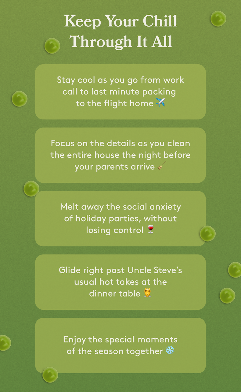 Keep Your Chill Through It All | Stay cool as you go from work call to last minute packing  to the flight home ✈️ Focus on the details as you clean the entire house the night before your parents arrive 🧹 Melt away the social anxiety of holiday parties, without losing control 🍷 Glide right past Uncle Steve’s usual hot takes at the dinner table 💆 Enjoy the special moments of the season together ❄️
