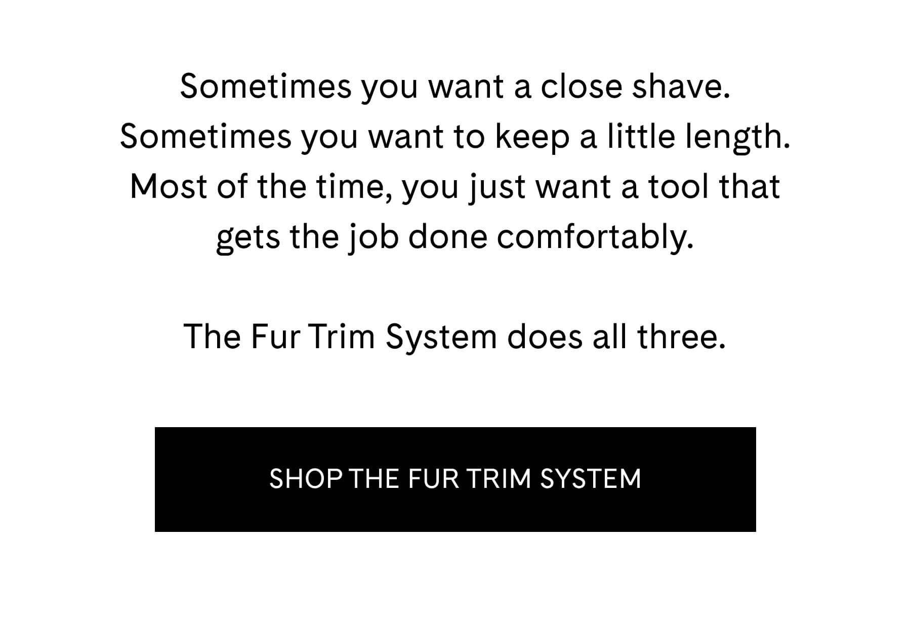 Sometimes you want a close shave. Sometimes you want to keep a little length. Most of the time, you just want a tool that gets the job done comfortably.  The Fur Trim System does all three. SHOP THE FUR SYSTEM 