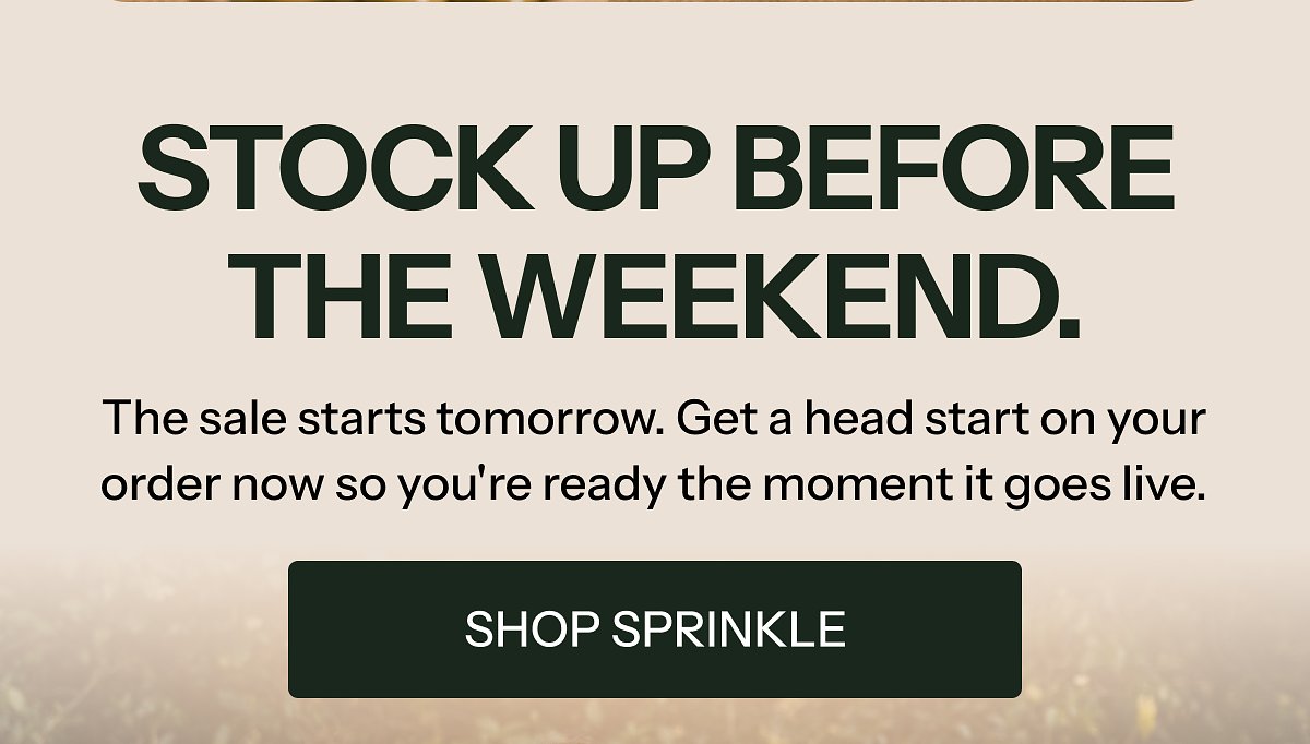 Stock up before the weekend. The sale starts tomorrow. Get a head start on your order now so you're ready the moment it goes live. Shop sprinkle.