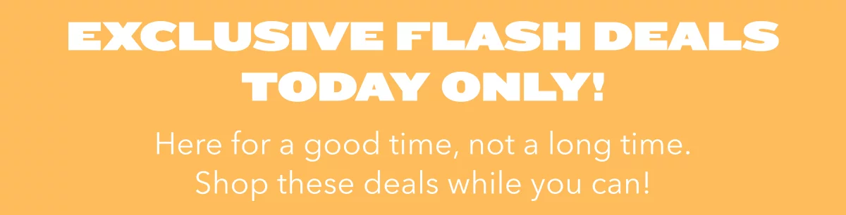 Exclusive Flash Deals Today Only!  Here for a good time, not a long time. Shop these deals while you can!