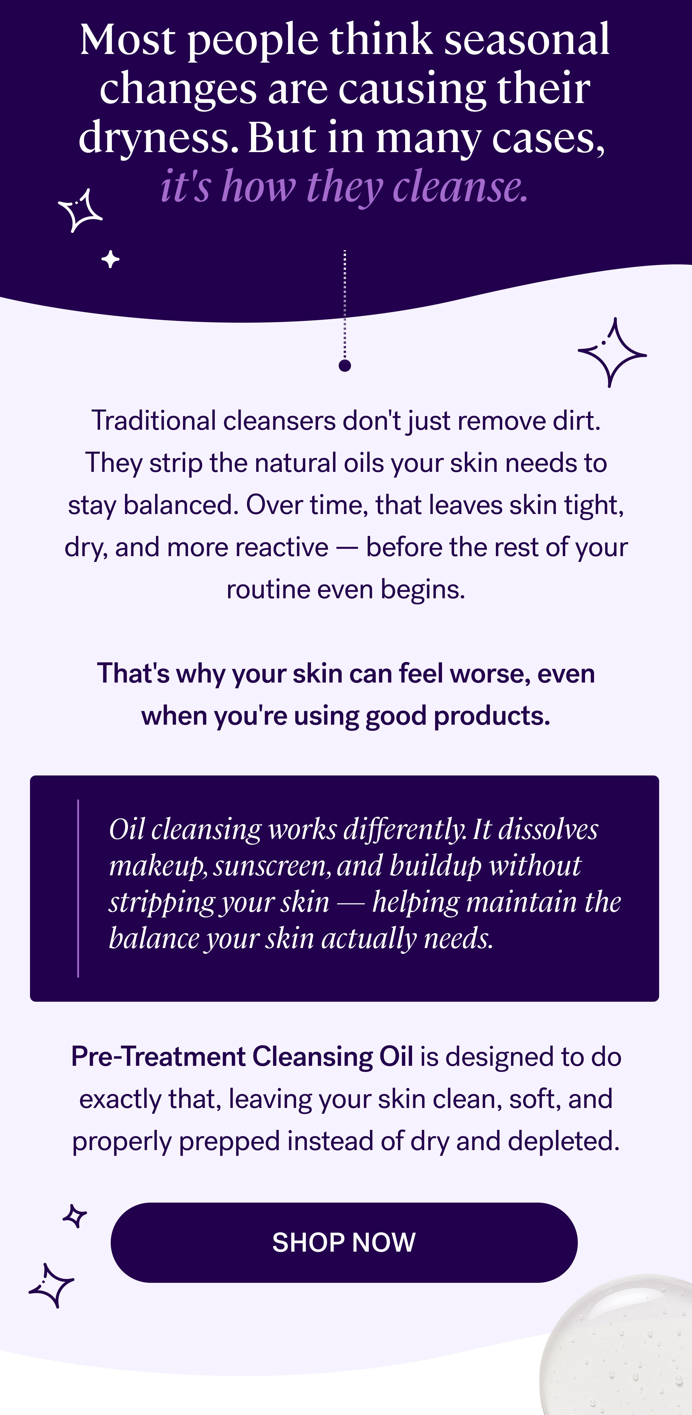 Most people think seasonal changes are causing their dryness. But in many cases,&nbsp; it's how they cleanse. Traditional cleansers don't just remove dirt. They strip the natural oils your skin needs to stay balanced. Over time, that leaves skin tight, dry, and more reactive — before the rest of your routine even begins.  That's why your skin can feel worse, even when you're using good products. Oil cleansing works differently. It dissolves makeup, sunscreen, and buildup without stripping your skin — helping maintain the balance your skin actually needs. Pre-Treatment Cleansing Oil&nbsp;is designed to do exactly that, leaving your skin clean, soft, and properly prepped instead of dry and depleted. shop now