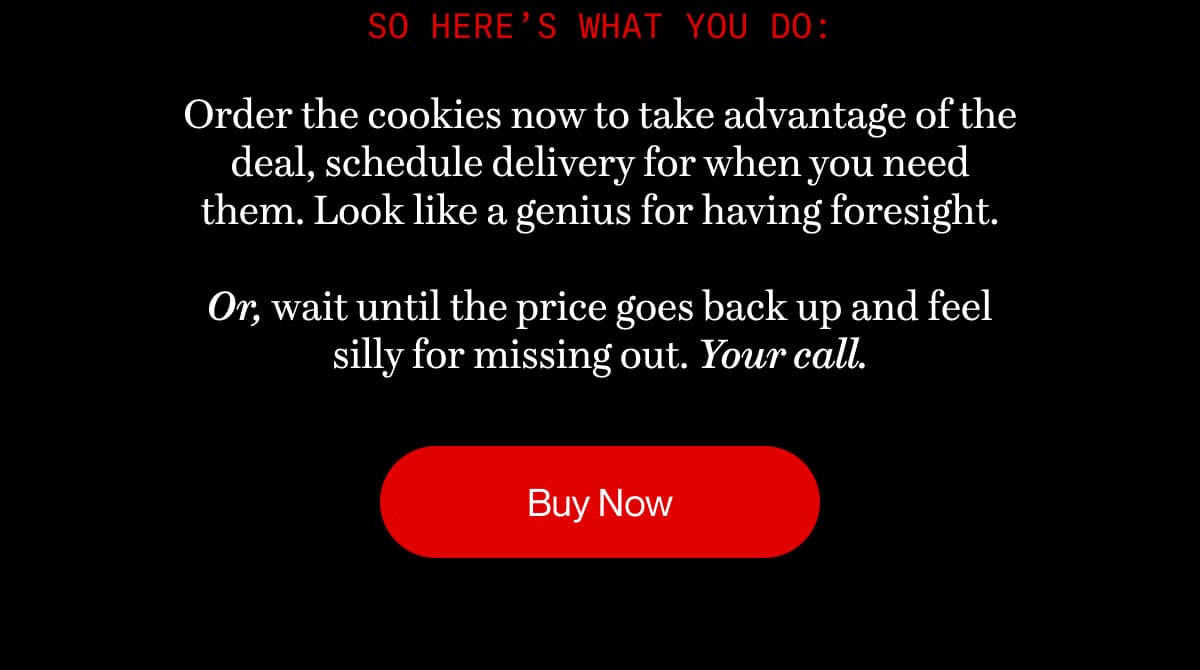 So here’s what you do: Order the cookies now to take advantage of the deal, schedule delivery for when you need them. Look like a genius for having foresight.  Or, wait until the price goes back up and feel silly for missing out. Your call. | Buy Now