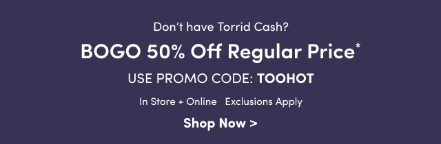 Don't have Torrid Cash? | BOGO 50% Off Regular Price* | Use Promo Code: TOOHOT | In Store + Online | Exclusions Apply | Shop Now >