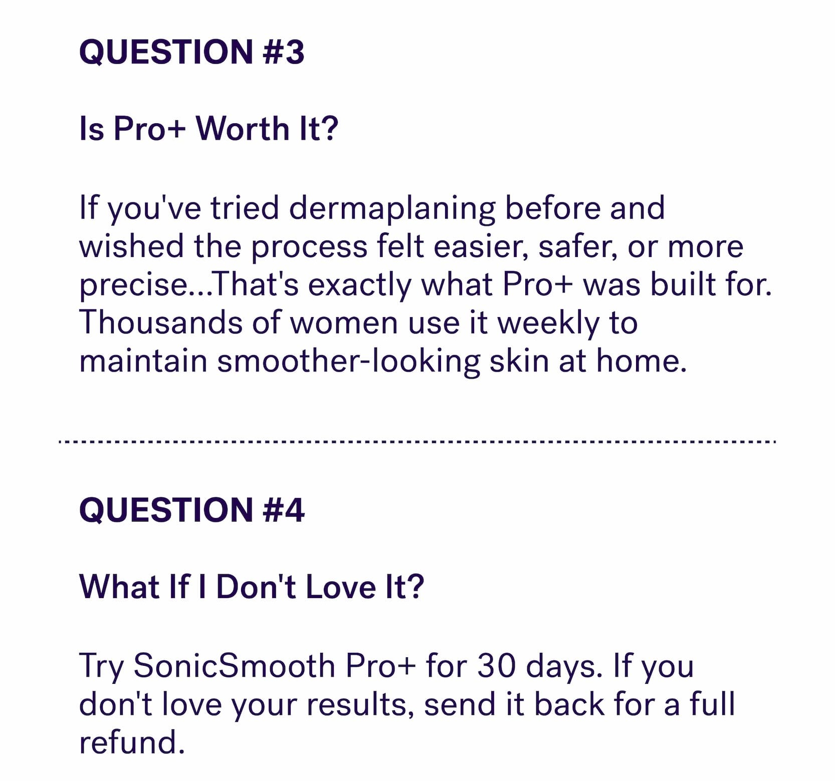 QUESTION #3 &nbsp; Is Pro+ Worth It? If you've tried dermaplaning before and wished the process felt easier, safer, or more precise...That's exactly what Pro+ was built for. Thousands of women use it weekly to maintain smoother-looking skin at home. QUESTION #4 &nbsp; What If I Don't Love It? Try SonicSmooth Pro+ for 30 days. If you don't love your results, send it back for a full refund.&nbsp;