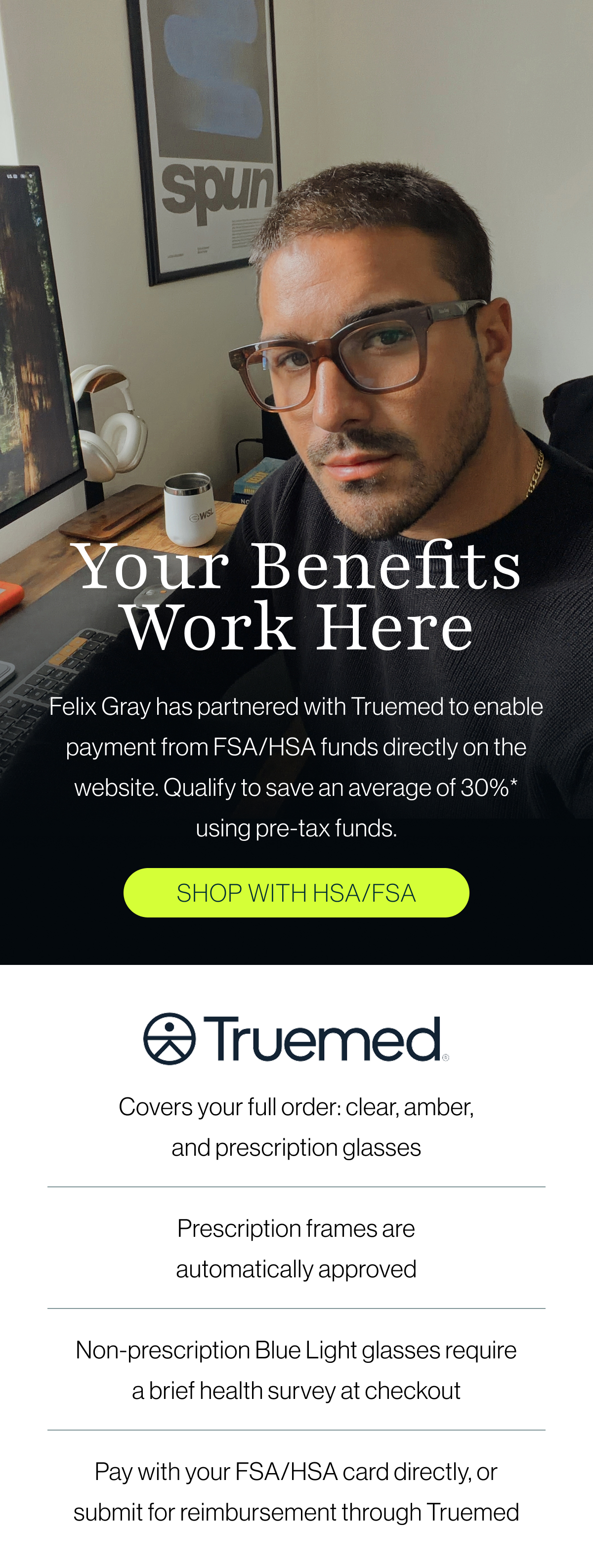 Felix Gray has partnered with Truemed to enable payment from FSA/HSA funds directly on the website. Qualify to save an average of 30%* using pre-tax funds.