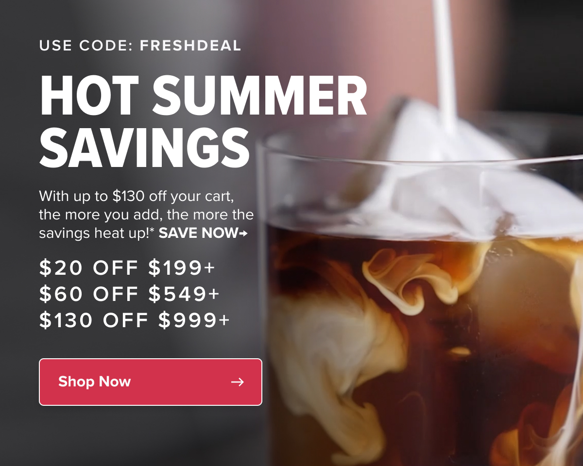 USE CODE: freshdeal HOT summer SAVINGS With up to $130 off your cart, the more you add, the more the savings heat up!* SAVE NOW→ $20 off $199+ $60 off $549+ $130 off $999+ Shop Now