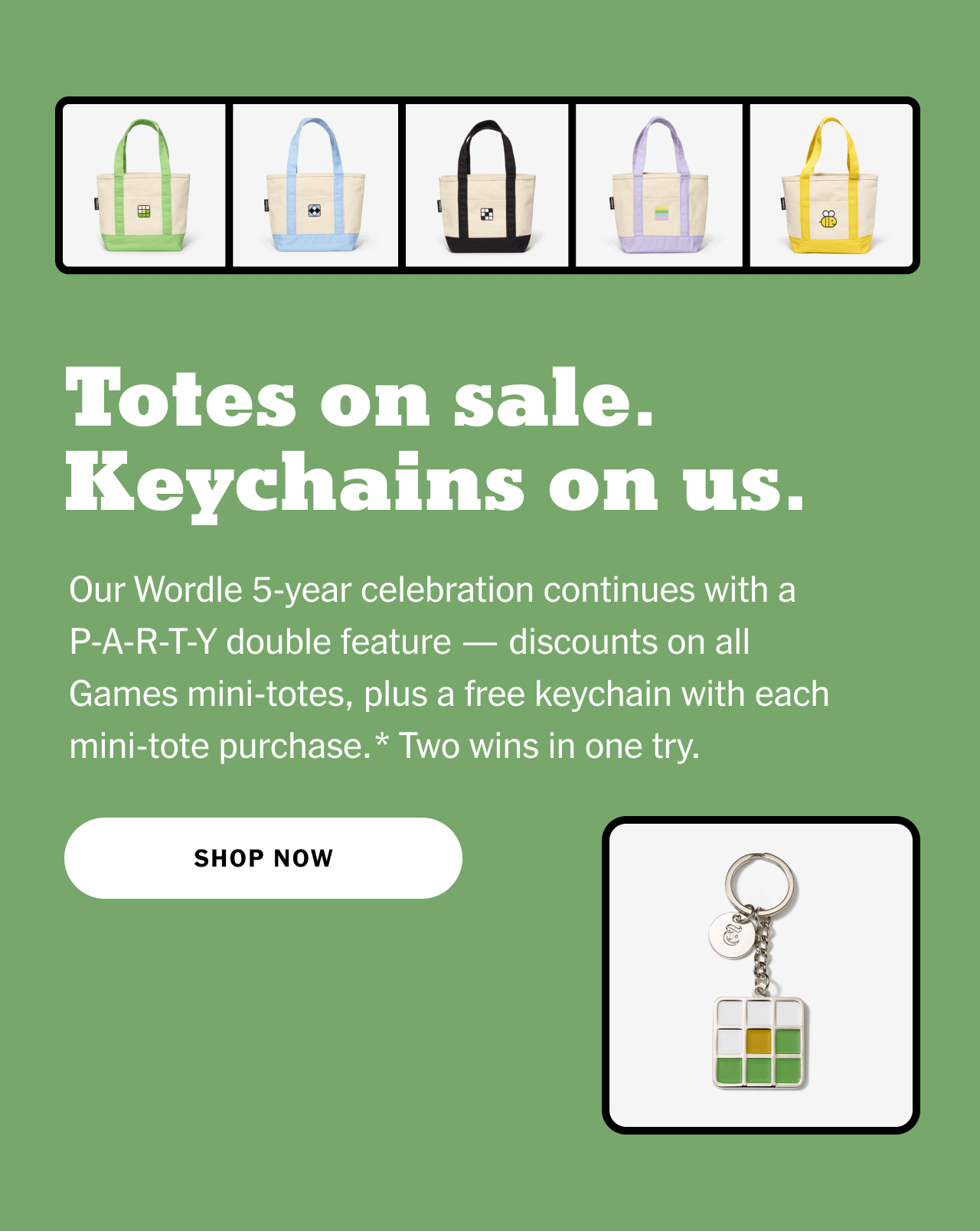Totes on sale. Keychains on us. Our Wordle 5-year celebration continues with a P-A-R-T-Y double feature — discounts on all Games mini-totes, plus a free keychain with each mini-tote purchase.* Two wins in one try. Shop now.