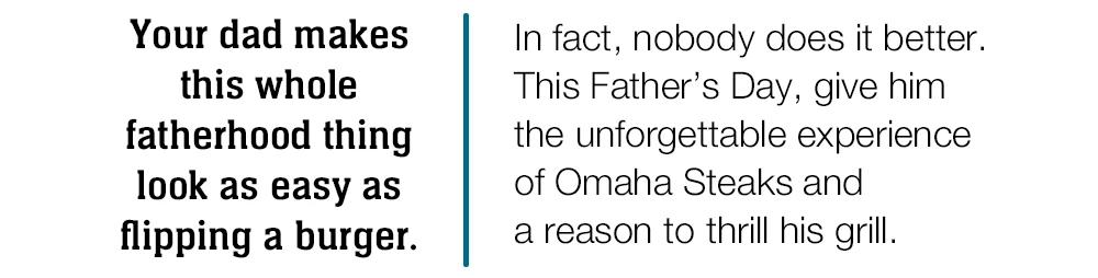 Your dad makes this whole fatherhood thing look as easy as flipping a burger.

In fact, nobody does it better.

This Father's Day, give him

the unforgettable experience

of Omaha Steaks and

a reason to thrill his grill.

