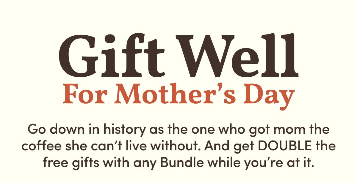 Gift Well For Mother’s Day. Go down in history as the one who got mom the coffee she can’t live without. And get DOUBLE the free gifts with any Bundle while you’re at it. 