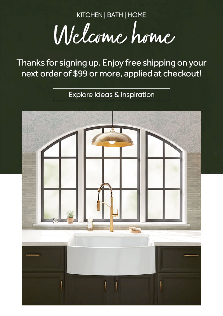 Welcome home. Thanks for signing up. Enjoy free shipping on your next order of $99 or more, applied at checkout! Explore Ideas & Inspiration
