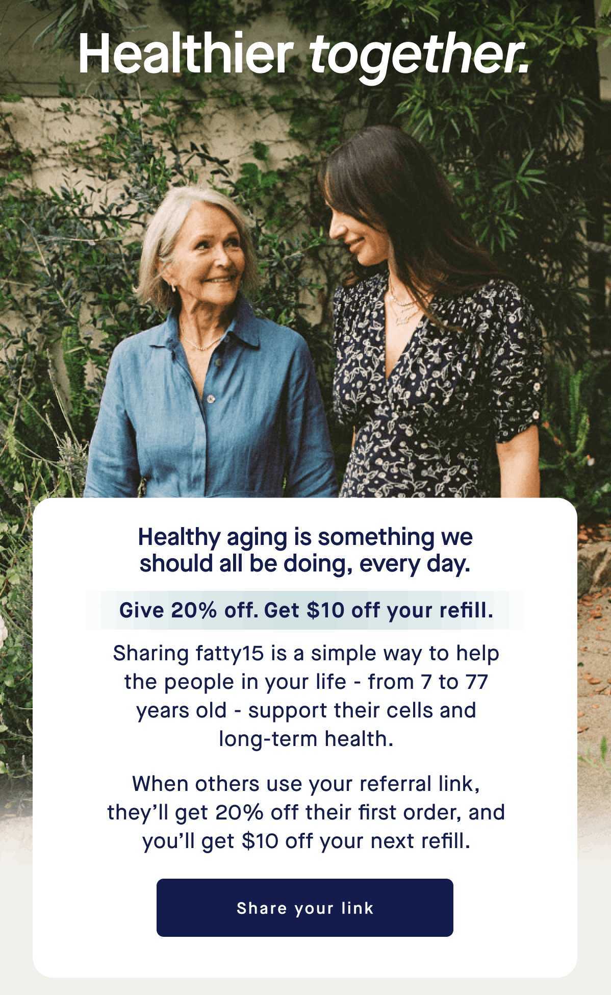 Healthier together. | Healthy aging is something we should all be doing, every day. Give 20% off. Get $10 off your refill. Sharing fatty15 is a simple way to help the people in your life - from 7 to 77 years old - support their cells and long-term health. When others use your referral link, they’ll get 20% off their first order, and you’ll get $10 off your next refill. | Share your link