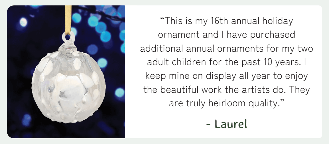 “This is my 16th annual holiday ornament and I have purchased additional annual ornaments for my two adult children for the past 10 years. I keep mine on display all year to enjoy the beautiful work the artists do. They are truly heirloom quality.” - Laurel