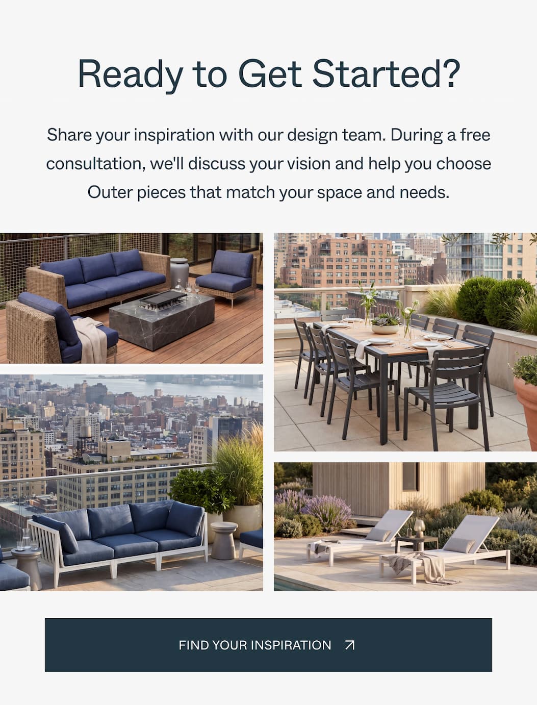 Ready to Get Started? Share your inspiration with our design team. During a free consultation, we'll discuss your vision and help you choose Outer pieces that match your space and needs. Find Your Inspiration