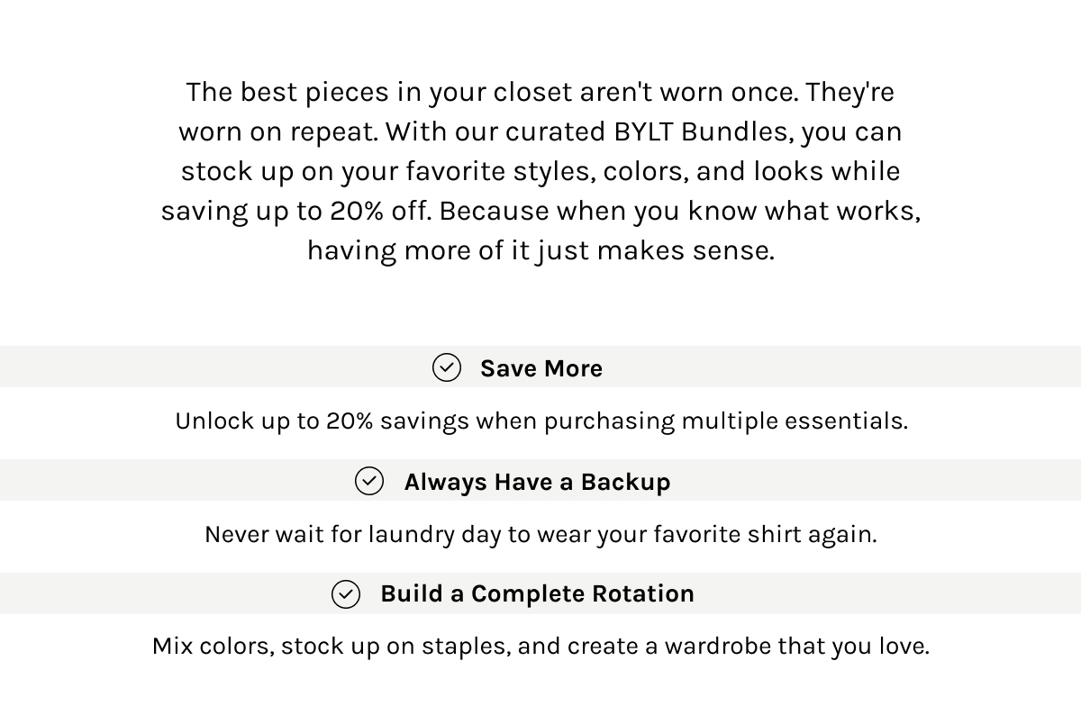 The best pieces in your closet aren't worn once. They're worn on repeat. With our curated BYLT Bundles, you can stock up on your favorite styles, colors, and looks while saving up to 20% off. Because when you know what works, having more of it just makes sense.  Save More  Unlock up to 20% savings when purchasing multiple essentials.  Always Have a Backup  Never wait for laundry day to wear your favorite shirt again.  Build a Complete Rotation  Mix colors, stock up on staples, and create a wardrobe that you love.