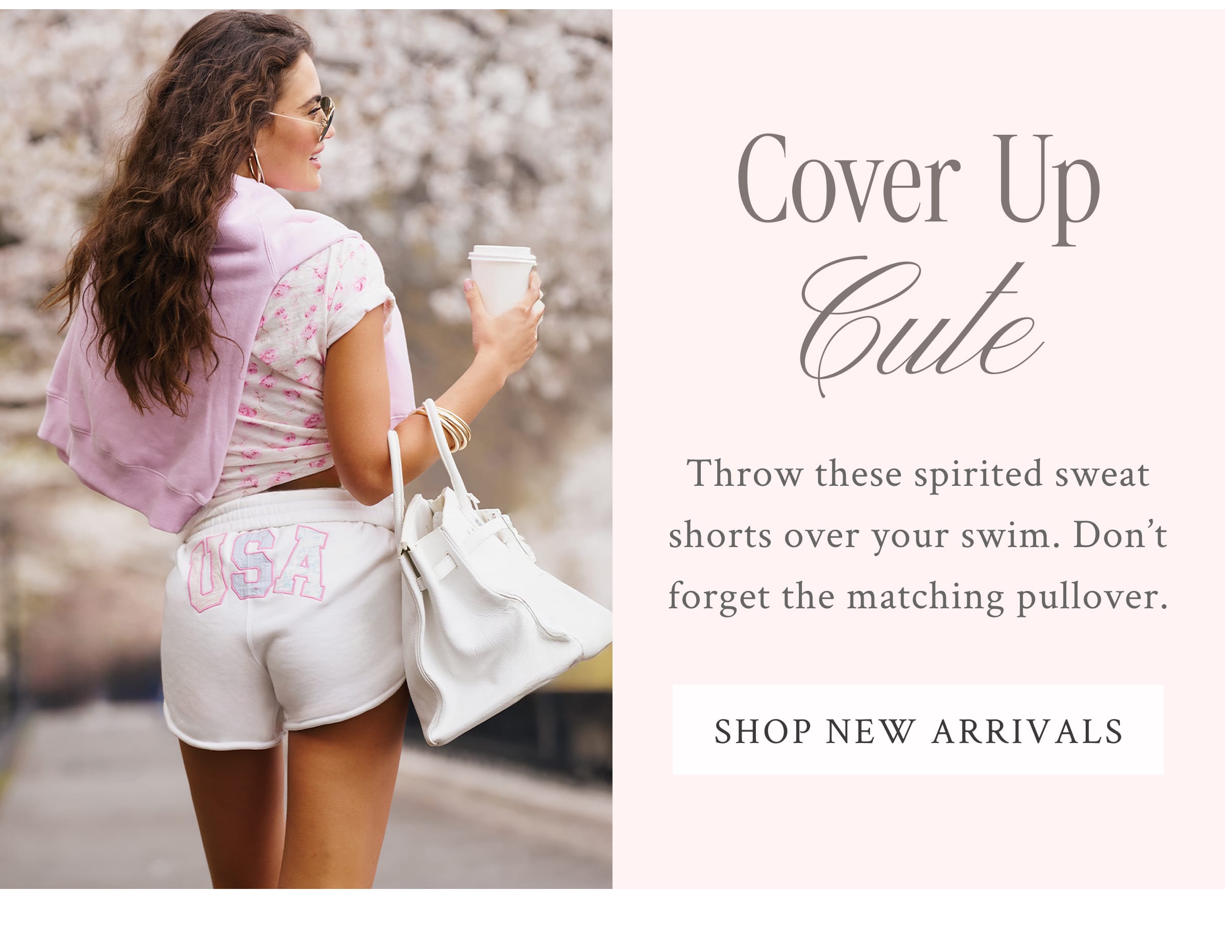 COVER UP CUTE Throw these spirited sweat shorts over your swim. Don’t forget the matching pullover.  <SHOP NEW ARRIVALS>