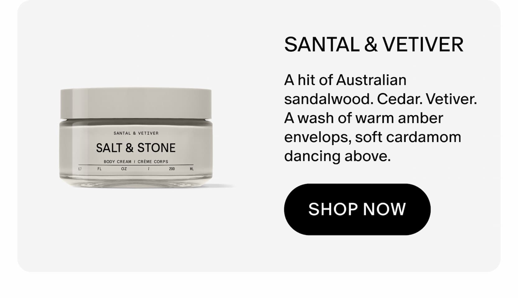 A hit of Australian sandalwood. Cedar. Vetiver. A wash of warm amber envelops, soft cardamom dancing above. 