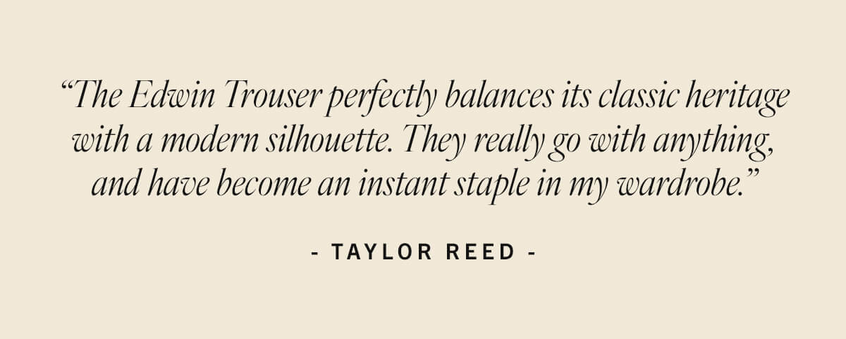 Taylor Reed: "The Edwin Trouser perfectly balances its classic heritage with a modern silhouette. They really go with anything."