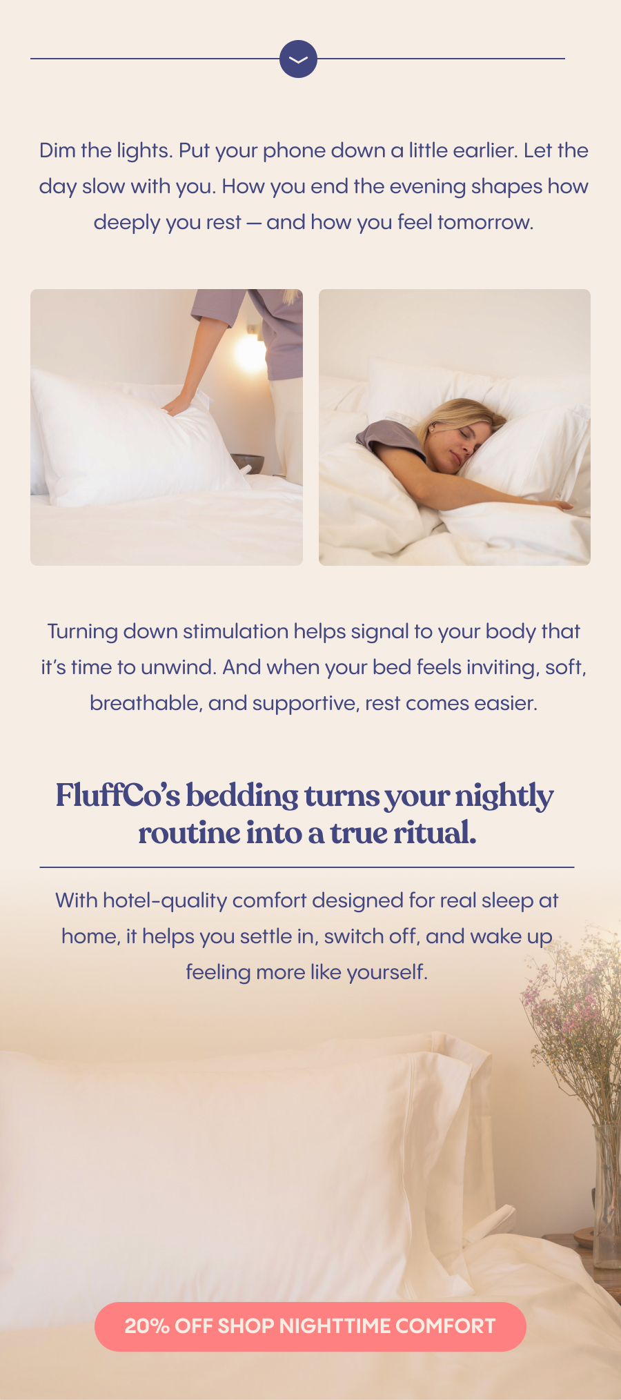 Dim the lights. Put your phone down a little earlier. Let the day slow with you. How you end the evening shapes how deeply you rest — and how you feel tomorrow.  Turning down stimulation helps signal to your body that it’s time to unwind. And when your bed feels inviting, soft, breathable, and supportive, rest comes easier.