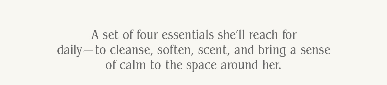 A set of four essentials she’ll reach for daily. Each one designed to meet her throughout the day. To cleanse, soften, scent, and bring a sense of calm to the space around her.