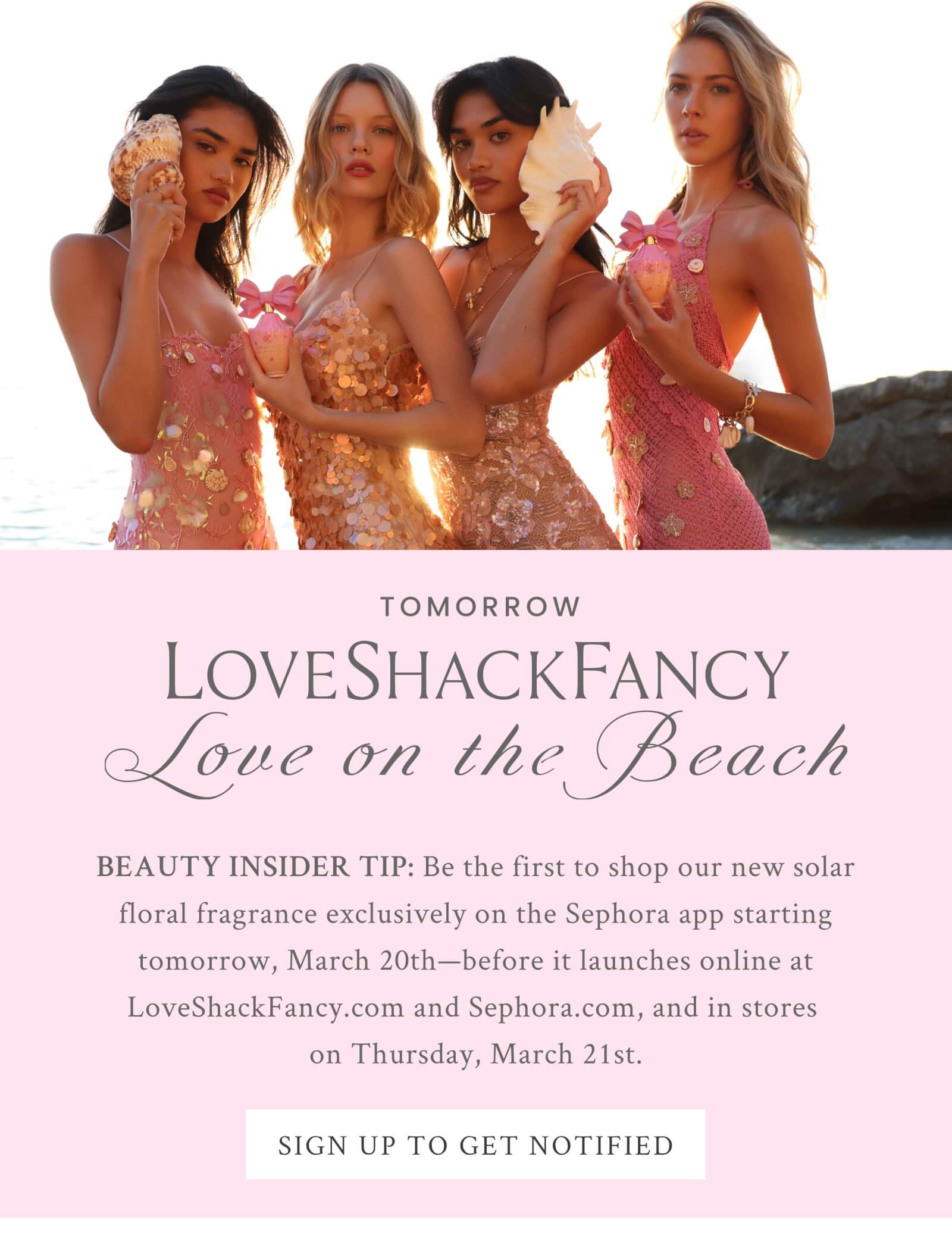 TOMORROW  LoveShackFancy Love on the Beach BEAUTY INSIDER TIP: Be the first to shop our new solar floral fragrance exclusively on the Sephora app starting tomorrow, March 20th—before it launches online at LoveShackFancy.com and Sephora.com, and in stores on Thursday, March 21st. <SIGN UP TO GET NOTIFIED>