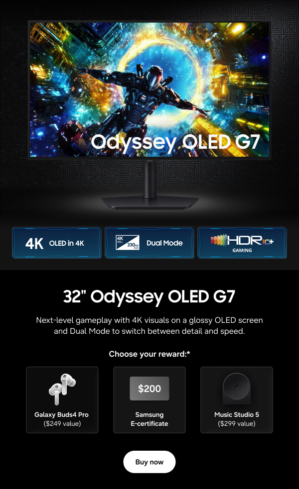 32" Odyssey OLED G7 - 4K OLED in 4K | Dual Mode | HDR10+ Gaming - Next-level gameplay with 4K visuals on a glossy OLED screen and Dual Mode to switch between detail and speed. - Choose your reward:* Galaxy Buds4 Pro ($249 value) | $200 Samsung E-Certificate | Music Studio 5 ($299 value) - Buy now