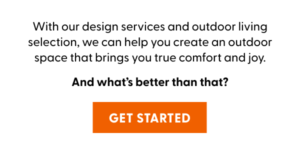 With our design services and outdoor living selection, we can help you create an outdoor space that brings you true comfort and joy. And what’s better than that?