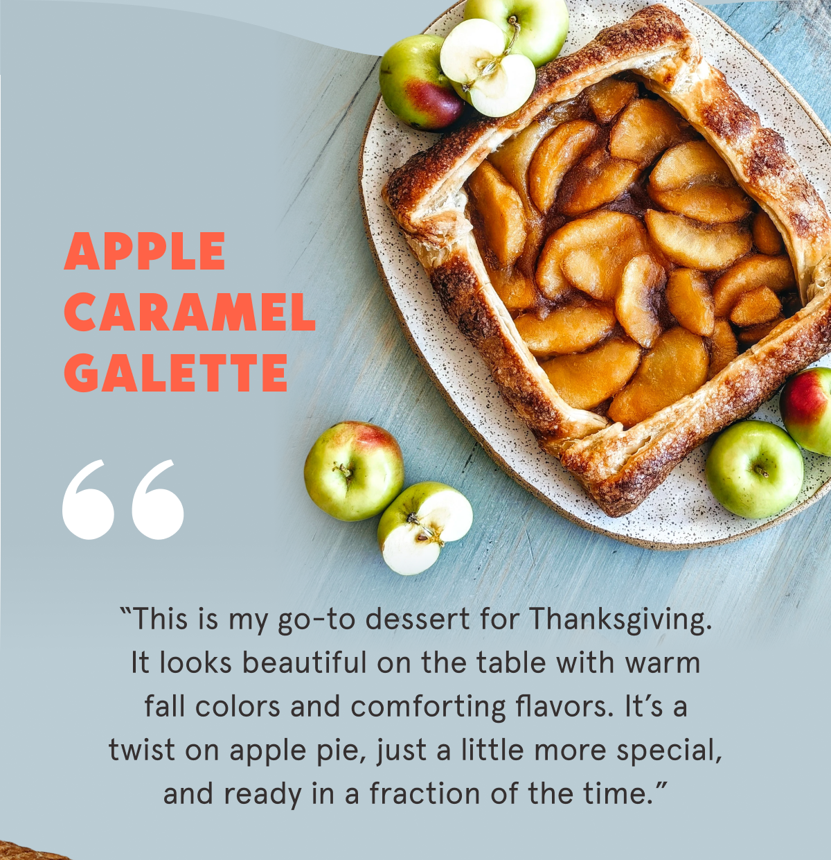 Apple Caramel Galette  “This is my go-to dessert for Thanksgiving. It looks beautiful on the table with warm fall colors and comforting flavors. It’s a twist on apple pie, just a little more special, and ready in a fraction of the time.”