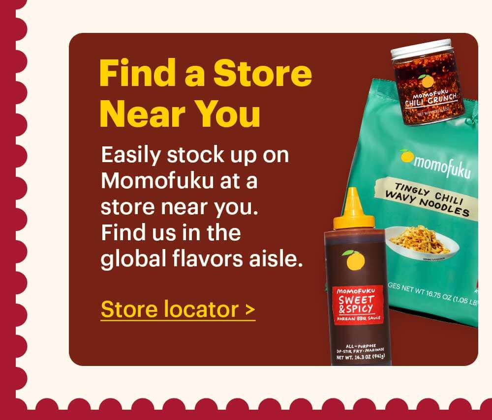 Find a Store Near You  Easily stock up on Momofuku at a store near you. Find us in the global flavors aisle. Store Locator > 