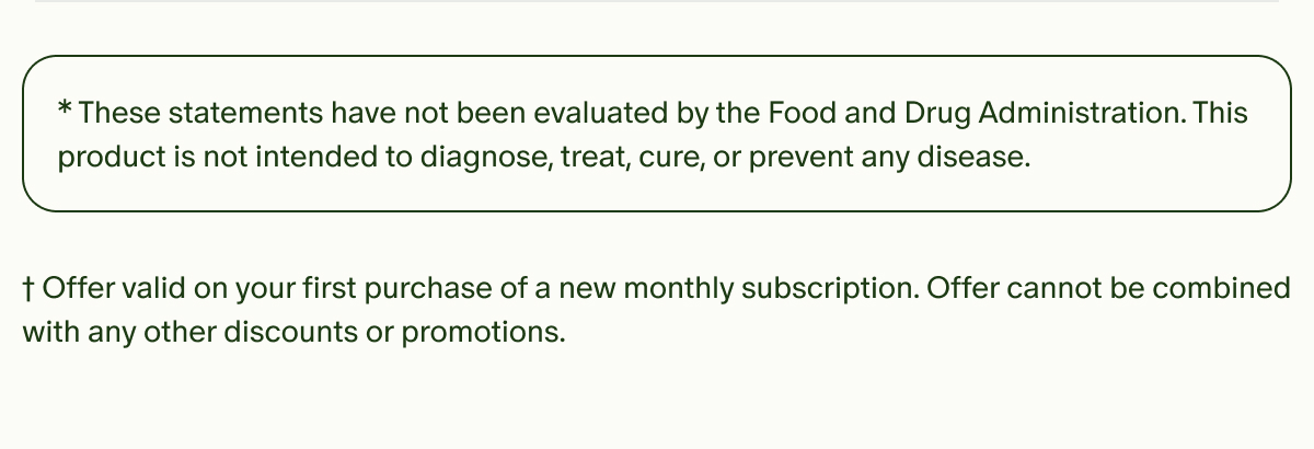 *These statements have not been evaluated by the Food and Drug Administration. This product is not intended to diagnose, treat, cure, or prevent any disease. | †Offer valid on your first purchase of a new monthly subscription. Offer cannot be combined with any other discounts or promotions.