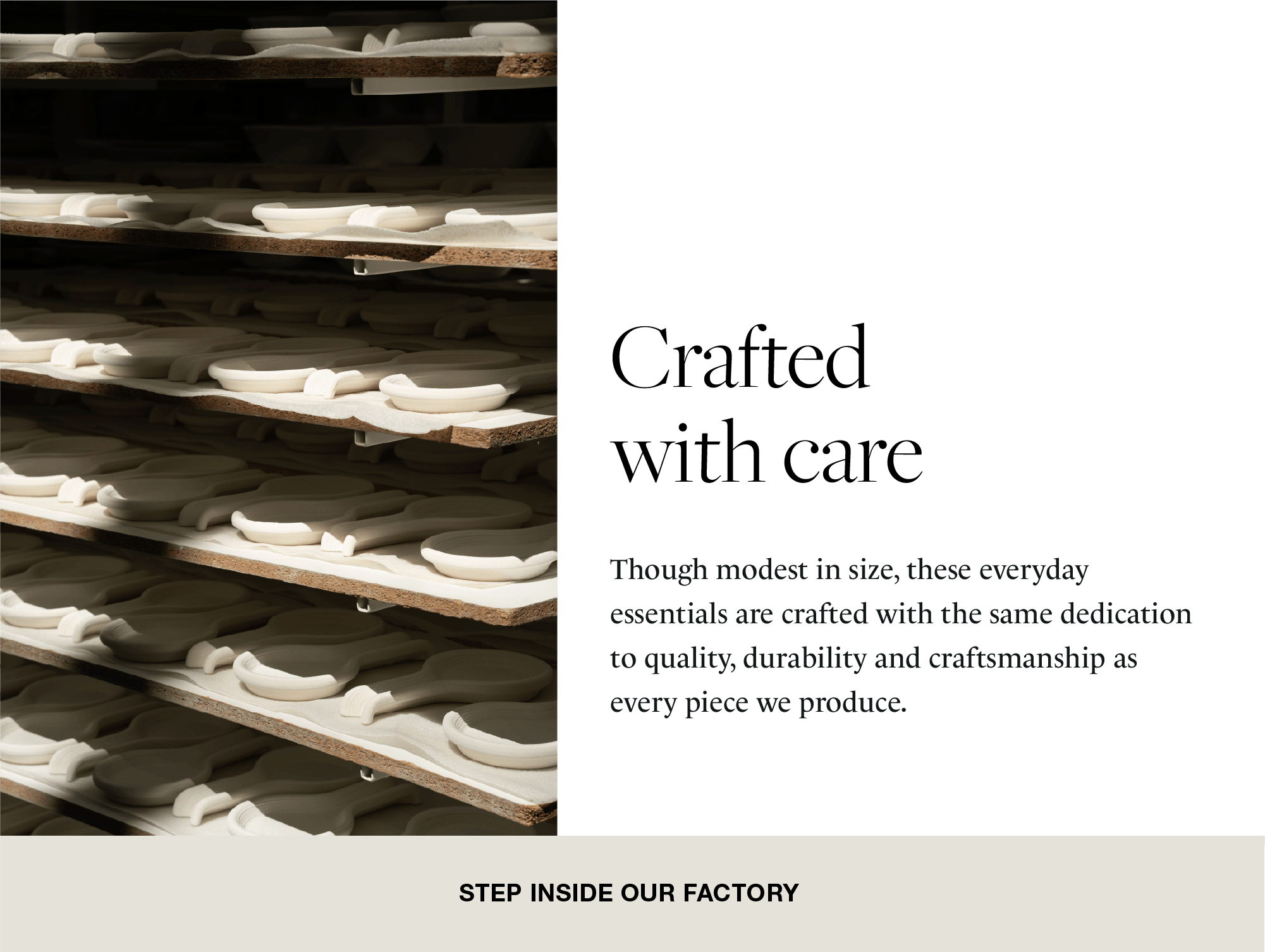 Composite block with a photograph of factory shelves with ceramic pieces in the drying stage, and text with the title Made with the same care, explaining that everyday essentials are produced with the same dedication to quality and durability. Button in beige with the text Enter Our Factory