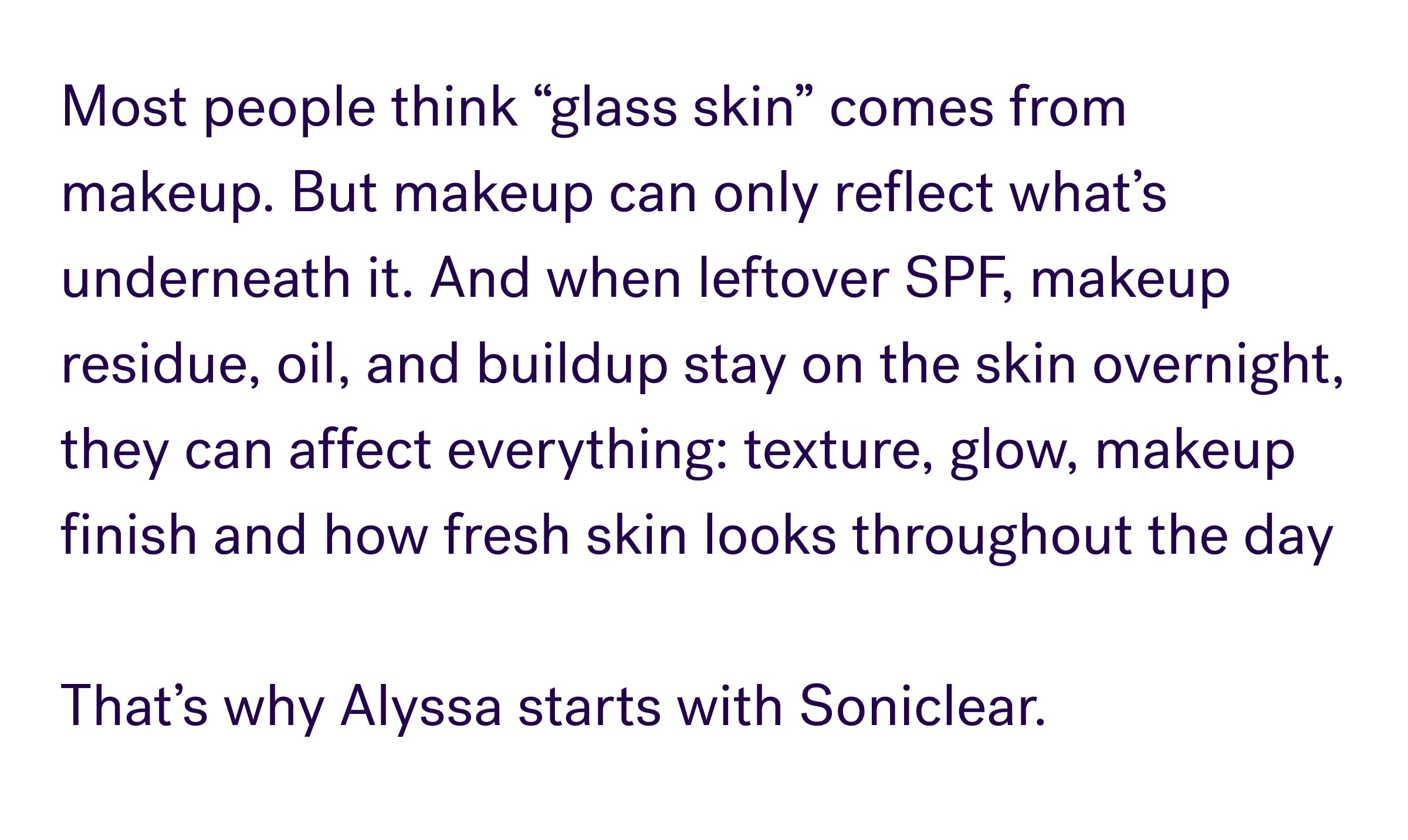 Most people think “glass skin” comes from makeup. But makeup can only reflect what’s underneath it. And when leftover SPF, makeup residue, oil, and buildup stay on the skin overnight, they can affect everything: texture, glow, makeup finish and how fresh skin looks throughout the day &nbsp; That’s why Alyssa start with soniclear.