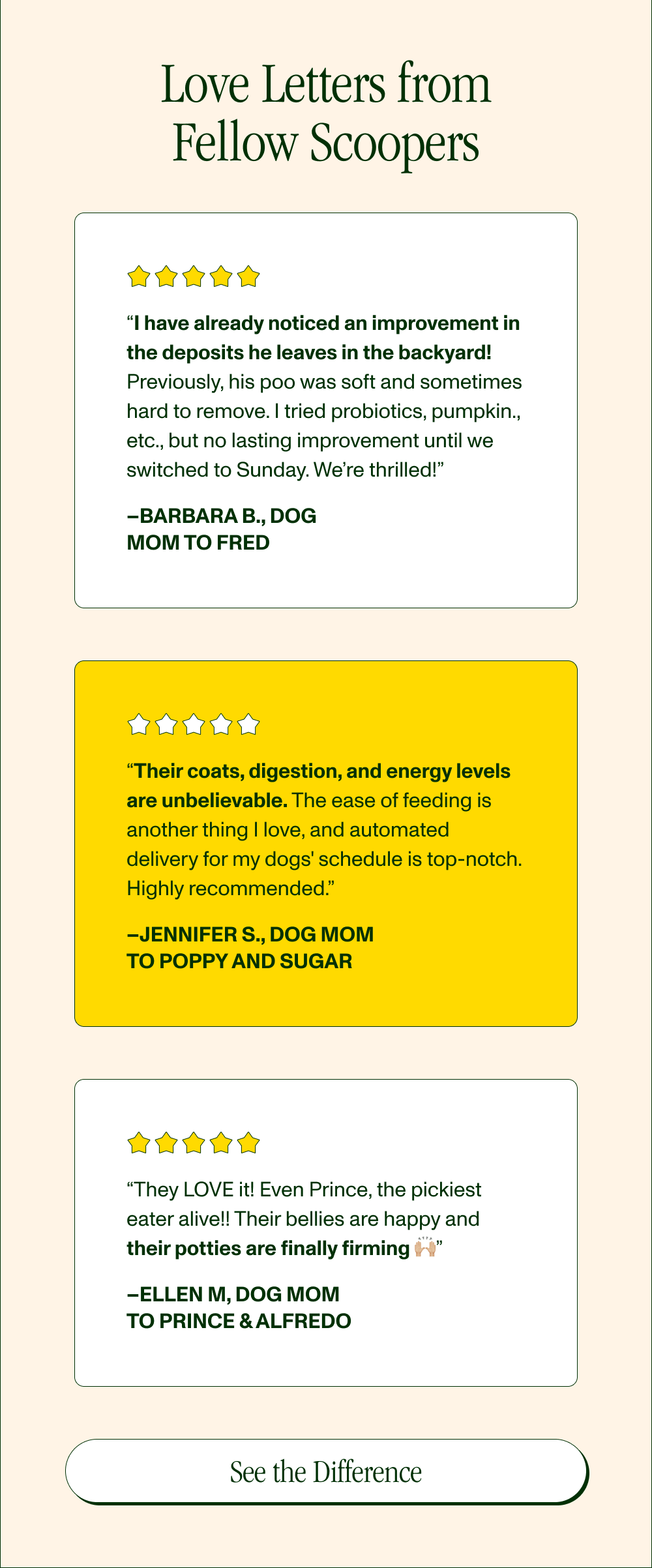 Love Letters from Fellow Scoopers  “I have already noticed an improvement in the deposits he leaves in the backyard! Previously, his poo was soft and sometimes hard to remove. I tried probiotics, pumpkin, etc., but no lasting improvement until we switched to Sunday. We’re thrilled!” –Barbara B., Dog Mom to Fred  “Their coats, digestion, and energy levels are unbelievable. The ease of feeding is another thing I love, and automated delivery for my dogs' schedule is top-notch. Highly recommended.” –Jennifer S., Dog Mom to Poppy and Sugar  “They LOVE it! Even Prince, the pickiest eater alive!! Their bellies are happy and their potties are finally firming 🙌🏼” –Ellen M, Dog Mom to Prince & Alfredo  [See the Difference]