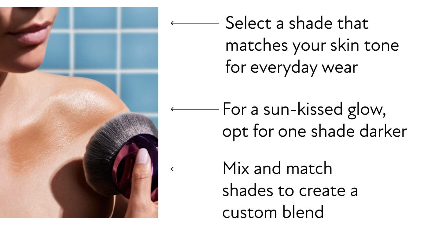 Select a shade that matches your skin tone for everyday wear, For a sun-kissed glow, opt for one shade darker,&nbsp; Mix and match shades to create a custom blend