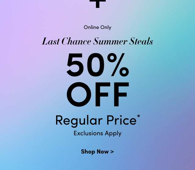 + | Online Only | Last Chance Summer Steals | 50% Off Regular Price* | Exclusions Apply | Shop Now >