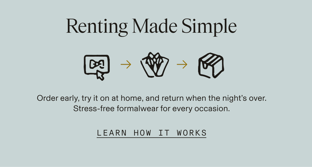 Renting Made Simple Order early, try it on at home, and return when the night's over. Stress-free formalwear for every occasion. LEARN HOW IT WORKS