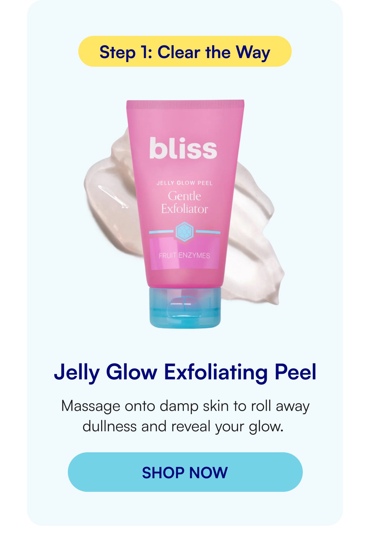 Step 1: Clear the Way Jelly Glow Exfoliating Peel Massage onto damp skin to roll away dullness and reveal your glow.