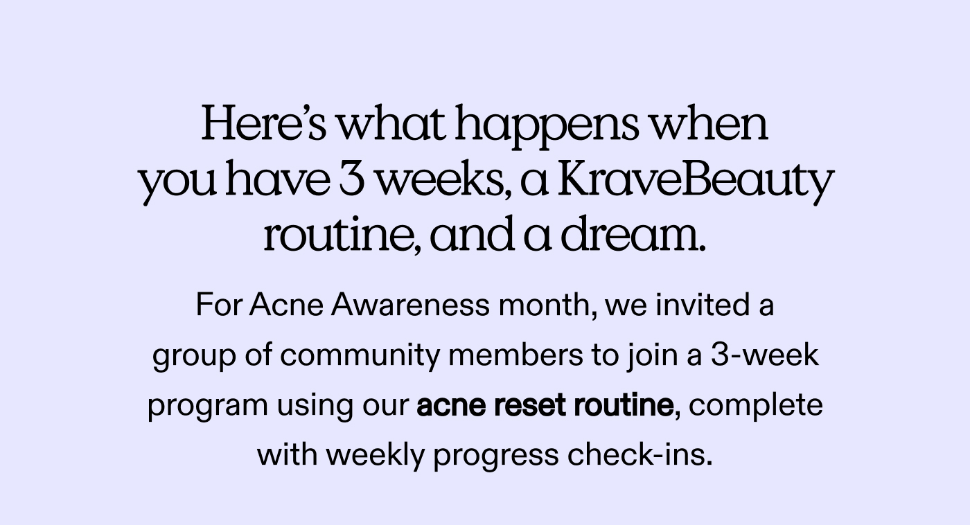 Here’s what happens when you have 3 weeks, a KraveBeauty routine, and a dream.  For Acne Awareness month, we invited a group of community members to join a 3-week program using our acne reset routine, complete with weekly progress check-ins.