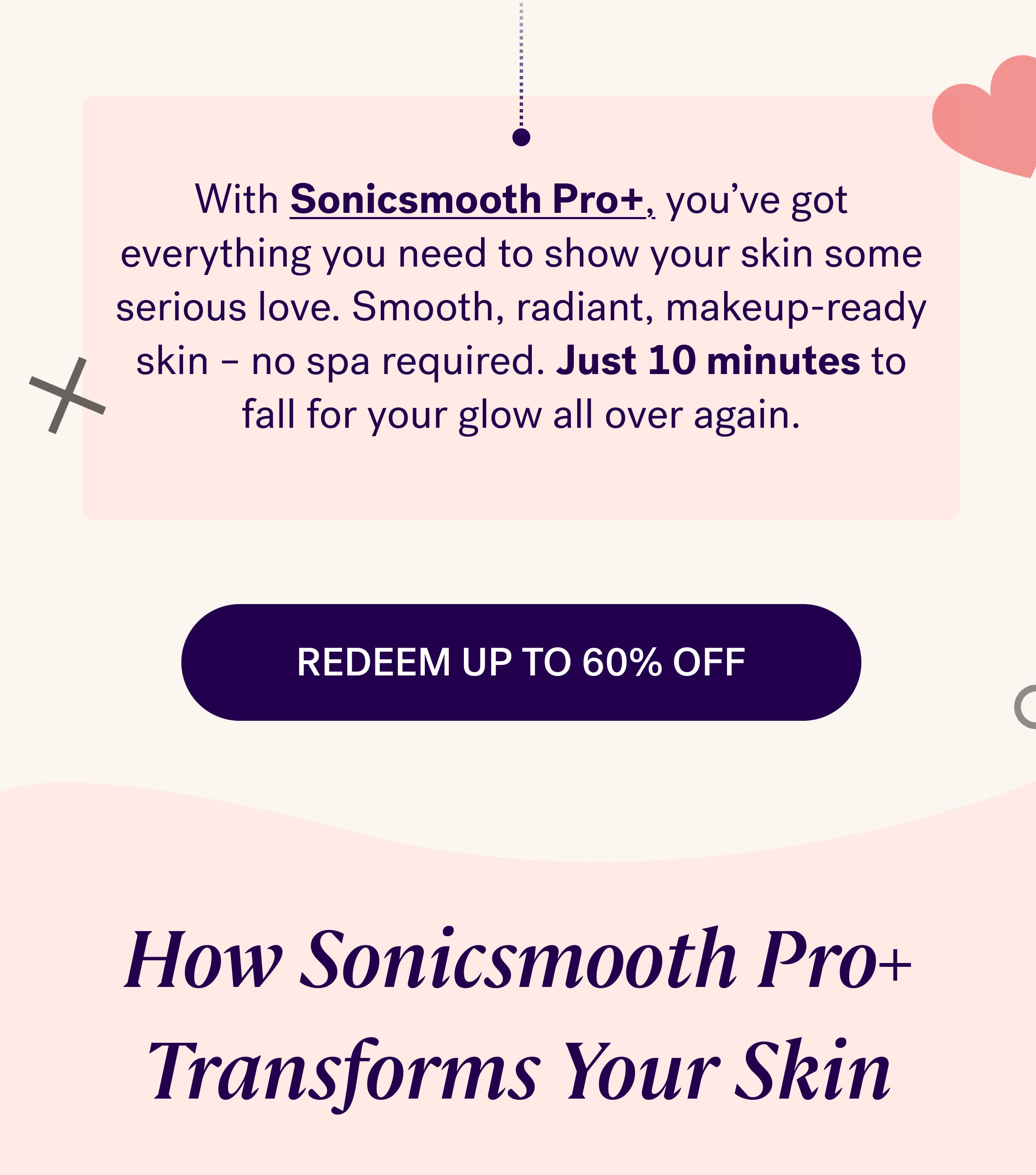 With&nbsp;Sonicsmooth Pro+, you’ve got everything you need to show your skin some serious love. Smooth, radiant, makeup-ready skin – no spa required. Just 10 minutes to fall for your glow all over again. REDEEM UP TO 60% OFF How Sonicsmooth Pro+ Transforms Your Skin