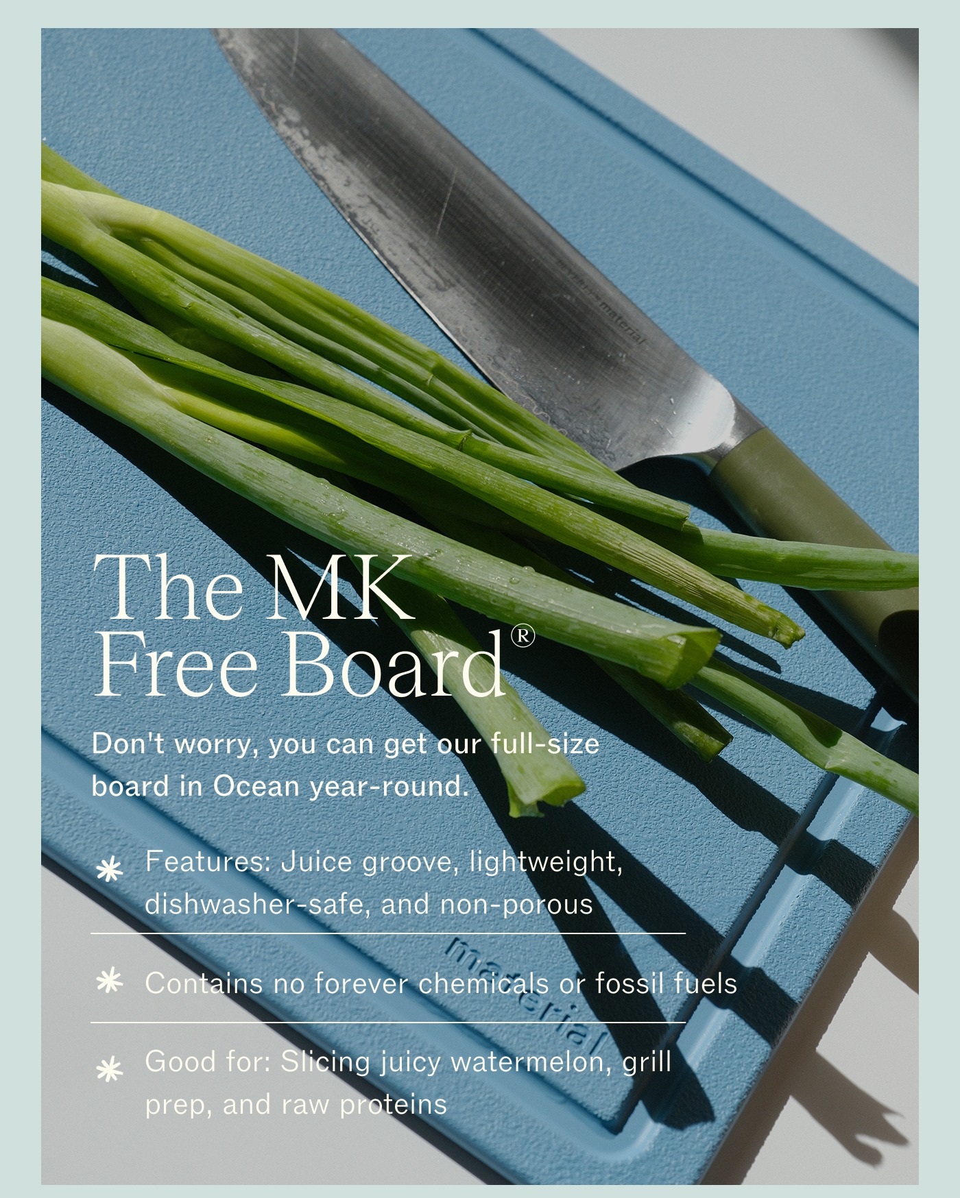 The MK Free Board®  Don't worry, you can get our full-size board in Ocean year-round.  Features: Juice groove, lightweight, dishwasher-safe, and non-porous  Contains no forever chemicals and fossil fuels  Good for: Slicing juicy watermelon, grill prep, and raw proteins