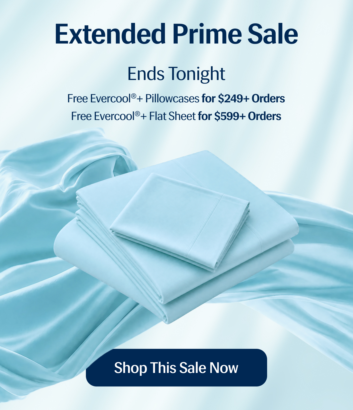 Extended Prime Sale Ends Tonight | Free Evercool®+ Pillowcases for $249+ Orders | Free Evercool®+ Flat Sheet for $599+ Orders | Shop This Sale Now