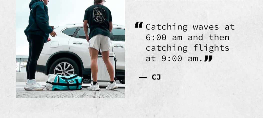 “Catching waves at 6:00 am and then catching flights at 9:00 am.” – CJ
