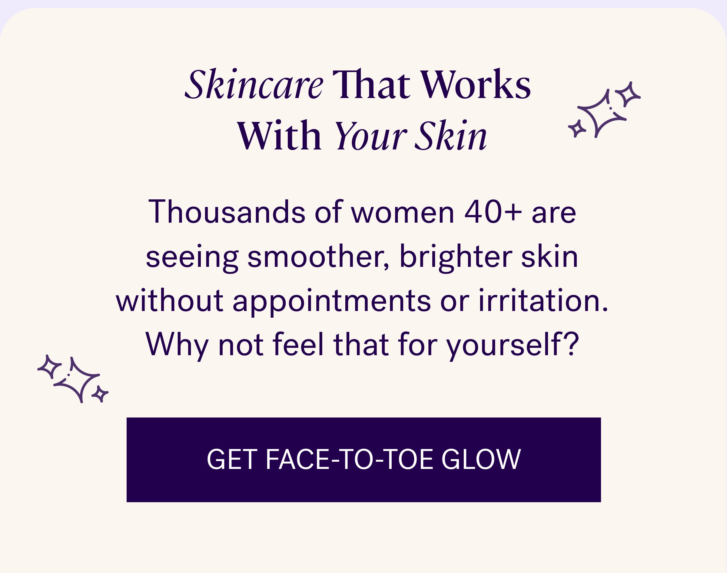 Skincare That Works&nbsp; With&nbsp;Your Skin Thousands of women 40+ are seeing smoother, brighter skin without appointments or irritation. Why not feel that for yourself? Get face-to-toe glow