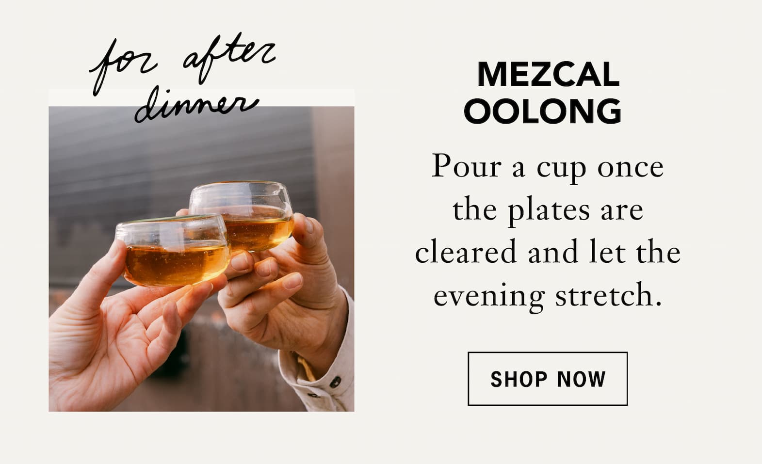 Mezcal Oolong – [For after dinner]   Pour a cup once the plates are cleared and let the evening stretch.   Shop Now 