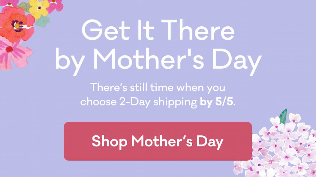 Get It There by Mother's Day | There’s still time when you choose 2-Day shipping by 5/5. | Shop Mother's Day