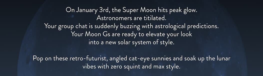 On January 3rd, the Super Moon hits peak glow. Astronomers are titilated. Your group chat is suddenly buzzing with astrological predictions. Your Moon Gs are ready to elevate your look into a new solar system of style. Pop on these retro-futurist, angled cat-eye sunnies and soak up the lunar vibes with zero squint and max style.
